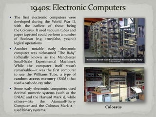  The first electronic computers were
  developed during the World War II,
  with the earliest of those being
  the Colossus. It used vacuum tubes and
  paper tape and could perform a number
  of Boolean (e.g. true/false, yes/no)
  logical operations.
 Another     notable early electronic
  computer was nicknamed "The Baby"
  (officially known as the Manchester
  Small-Scale Experimental Machine).
  While the computer itself wasn’t
  remarkable—it was the first computer
  to use the Williams Tube, a type of
  random access memory (RAM) that
  used a cathode-ray tube.
 Some early electronic computers used
  decimal numeric systems (such as the
  ENIAC and the Harvard Mark 1), while
  others—like      the Atanasoff-Berry
  Computer and the Colossus Mark 2—
  used binary systems.
 