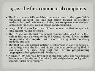  The first commercially available computers came in the 1950s. While
    computing up until this time had mainly focused on scientific,
    mathematical, and defence capabilities, new computers were designed
    for business functions, such as banking and accounting.
   In 1951, LEO (Lyons Electronic Office) became the first computer to
    run a regular routine office job.
   The UNIVAC was the first commercial computer developed in the U.S.,
    with its first unit delivered to the U.S. Census Bureau. It was the first
    mass-produced computer, with more than 45 units eventually
    produced and sold.
   The IBM 701 was another notable development in early commercial
    computing; it was the first mainframe computer produced by IBM. It
    was around the same time that the Fortran programming
    language was being developed (for the 704).
   A smaller IBM 650 was developed in the mid-1950s, and was popular
    due to its smaller size and footprint (it still weighed over 900kg, with a
    separate 1350kg power supply).
 