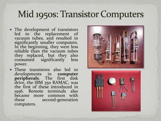  The development of transistors
  led to the replacement of
  vacuum tubes, and resulted in
  significantly smaller computers.
  In the beginning, they were less
  reliable than the vacuum tubes
  they replaced, but they also
  consumed significantly less
  power.
 These transistors also led to
  developments in computer
  peripherals. The first disk
  drive, the IBM 350 RAMAC, was
  the first of these introduced in
  1956. Remote terminals also
  became more common with
  these          second-generation
  computers.
 