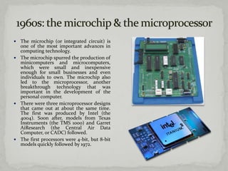  The microchip (or integrated circuit) is
  one of the most important advances in
  computing technology.
 The microchip spurred the production of
  minicomputers and microcomputers,
  which were small and inexpensive
  enough for small businesses and even
  individuals to own. The microchip also
  led to the microprocessor, another
  breakthrough technology that was
  important in the development of the
  personal computer.
 There were three microprocessor designs
  that came out at about the same time.
  The first was produced by Intel (the
  4004). Soon after, models from Texas
  Instruments (the TMS 1000) and Garret
  AiResearch (the Central Air Data
  Computer, or CADC) followed.
 The first processors were 4-bit, but 8-bit
  models quickly followed by 1972.
 
