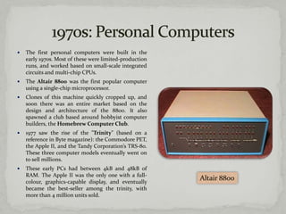    The first personal computers were built in the
    early 1970s. Most of these were limited-production
    runs, and worked based on small-scale integrated
    circuits and multi-chip CPUs.
   The Altair 8800 was the first popular computer
    using a single-chip microprocessor.
   Clones of this machine quickly cropped up, and
    soon there was an entire market based on the
    design and architecture of the 8800. It also
    spawned a club based around hobbyist computer
    builders, the Homebrew Computer Club.
   1977 saw the rise of the "Trinity" (based on a
    reference in Byte magazine): the Commodore PET,
    the Apple II, and the Tandy Corporation’s TRS-80.
    These three computer models eventually went on
    to sell millions.
   These early PCs had between 4kB and 48kB of
    RAM. The Apple II was the only one with a full-
    colour, graphics-capable display, and eventually
                                                         Altair 8800
    became the best-seller among the trinity, with
    more than 4 million units sold.
 