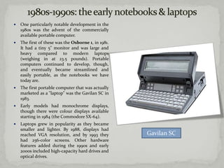    One particularly notable development in the
    1980s was the advent of the commercially
    available portable computer.
   The first of these was the Osborne 1, in 1981.
    It had a tiny 5" monitor and was large and
    heavy compared to modern laptops
    (weighing in at 23.5 pounds). Portable
    computers continued to develop, though,
    and eventually became streamlined and
    easily portable, as the notebooks we have
    today are.
   The first portable computer that was actually
    marketed as a "laptop" was the Gavilan SC in
    1983.
   Early models had monochrome displays,
    though there were colour displays available
    starting in 1984 (the Commodore SX-64).
   Laptops grew in popularity as they became
    smaller and lighter. By 1988, displays had
    reached VGA resolution, and by 1993 they         Gavilan SC
    had 256-color screens. Other hardware
    features added during the 1990s and early
    2000s included high-capacity hard drives and
    optical drives.
 