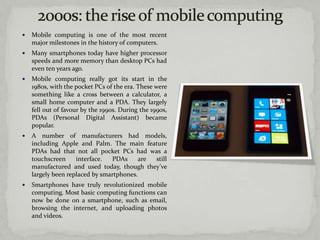    Mobile computing is one of the most recent
    major milestones in the history of computers.
   Many smartphones today have higher processor
    speeds and more memory than desktop PCs had
    even ten years ago.
   Mobile computing really got its start in the
    1980s, with the pocket PCs of the era. These were
    something like a cross between a calculator, a
    small home computer and a PDA. They largely
    fell out of favour by the 1990s. During the 1990s,
    PDAs (Personal Digital Assistant) became
    popular.
   A number of manufacturers had models,
    including Apple and Palm. The main feature
    PDAs had that not all pocket PCs had was a
    touchscreen     interface.  PDAs      are still
    manufactured and used today, though they’ve
    largely been replaced by smartphones.
   Smartphones have truly revolutionized mobile
    computing. Most basic computing functions can
    now be done on a smartphone, such as email,
    browsing the internet, and uploading photos
    and videos.
 