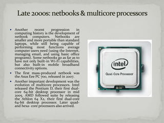  Another      recent    progression      in
  computing history is the development of
  netbook computers. Netbooks are
  smaller and more portable than standard
  laptops, while still being capable of
  performing most functions average
  computer users need (using the Internet,
  managing email, and using basic office
  programs). Some netbooks go as far as to
  have not only built-in Wi-Fi capabilities,
  but also built-in mobile broadband
  connectivity options.
 The first mass-produced netbook was
  the Asus Eee PC 700, released in 2007.
 Another important development was the
  evolution of multicore processors. Intel
  released the Pentium D, their first dual-
  core 64-bit desktop processor in mid
  2005. AMD followed suite by releasing
  the Athlon 64 X2, their first dual-core
  64-bit desktop processor. Later quad-
  and hexa- core processors also arrived.
 