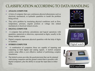  ANALOG COMPUTER
   A form of computer that uses continuous physical phenomena such as
    electrical, mechanical, or hydraulic quantities to model the problem
    being solved.
   They solve problem by translating physical conditions such as flow,
    temperature, pressure, angular position or voltage into related
    mechanical or electrical related circuits.                                  speedometer
 DIGITAL COMPUTER
    A computer that performs calculations and logical operations with
    quantities, numerical or otherwise, represented as digits, usually in the
    binary number system
   Digital computer represents physical quantities with the help of digits
    or numbers.
 HYBRID COMPUTER                                                               Digital watch
    A combination of computers those are capable of inputting and
    outputting in both digital and analog signals. A hybrid computer
    system setup offers a cost effective method of performing complex
    simulations.
   The hybrid system provides the good precision that can be attained
    with analog computers and the greater control that is possible with
    digital computers, plus the ability to accept the input data in either
    form.
                                                                                ECG machine
 