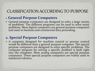 1. General Purpose Computers
 General purpose computers are designed to solve a large variety
   of problems. The different programs can be used to solve many
   problems. Most digital computers are general purpose computers
   and used in business and commercial data processing.

2. Special Purpose Computers
 A computer designed for machine control or process control
  would be different than a general purpose computer. The special
  purpose computers are designed to solve specific problems. The
  computer program for solving a specific problem is built right
  into the computer. Most analog computers are special purpose
  computers. These special purpose computers are widely used in
  industrial robotics.
 