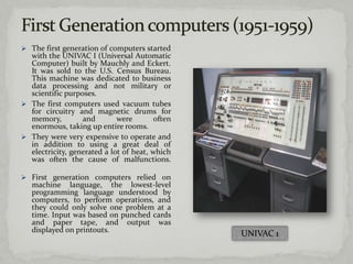  The first generation of computers started
  with the UNIVAC I (Universal Automatic
  Computer) built by Mauchly and Eckert.
  It was sold to the U.S. Census Bureau.
  This machine was dedicated to business
  data processing and not military or
  scientific purposes.
 The first computers used vacuum tubes
  for circuitry and magnetic drums for
  memory,         and        were       often
  enormous, taking up entire rooms.
 They were very expensive to operate and
  in addition to using a great deal of
  electricity, generated a lot of heat, which
  was often the cause of malfunctions.

 First generation computers relied on
   machine language, the lowest-level
   programming language understood by
   computers, to perform operations, and
   they could only solve one problem at a
   time. Input was based on punched cards
   and paper tape, and output was
   displayed on printouts.
                                                UNIVAC 1
 