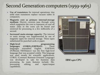  Use of transistors for internal operations: tiny
  solid state transistors replace vacuum tubes in
  computers.
 Magnetic core as primary internal-storage
  medium: Electric currents pass through wires
  which magnetize the core to represent on and off
  states .Data in the cores can be found and
  retrieved for processing in a few millionths of a
  second.
 Increased main-storage capacity: The internal
  or main storage was supplemented by use of
  magnetic tapes for external storage. These tapes
  substituted for punched cards or paper.
 High-level                         programming
  languages      (COBOL,FORTRAN)           :  These
  languages     resembled     English.    FORTRAN
  (FORmula TRANslator) was the first high-level
  language that was accepted widely. This language
  was used mostly for scientific applications.
  COBOL (Common Business-Oriented Language)
  was developed in 1961 for business data
  processing. Its main features include: file-
  processing,     editing,     and     input/output
  capabilities.
 