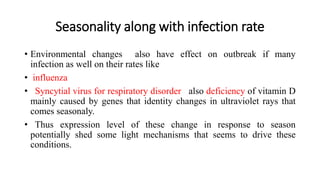Seasonality along with infection rate
• Environmental changes also have effect on outbreak if many
infection as well on their rates like
• influenza
• Syncytial virus for respiratory disorder also deficiency of vitamin D
mainly caused by genes that identity changes in ultraviolet rays that
comes seasonaly.
• Thus expression level of these change in response to season
potentially shed some light mechanisms that seems to drive these
conditions.
 