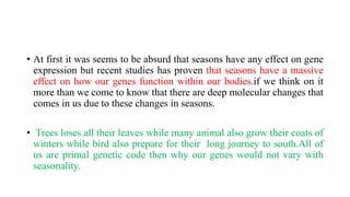 • At first it was seems to be absurd that seasons have any effect on gene
expression but recent studies has proven that seasons have a massive
effect on how our genes function within our bodies.if we think on it
more than we come to know that there are deep molecular changes that
comes in us due to these changes in seasons.
• Trees loses all their leaves while many animal also grow their coats of
winters while bird also prepare for their long journey to south.All of
us are primal genetic code then why our genes would not vary with
seasonality.
 
