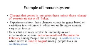Example of Immune system
• Changes that comes in our genes these mirror those change
of seasons are not at all flukes.
• Experiments show these changes comes in genes based on
variations in environment where we are living as seasons
vary area to area.
• Genes that are associated with immunity as well
inflammation become active in months of December to
February among People that are living in northern areas
while active in June to August among people lives in
southern areas.
 