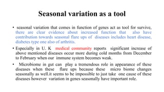 Seasonal variation as a tool
• seasonal variation that comes in function of genes act as tool for survive,
there are clear evidence about increased function that also have
contribution towards seasonal flare ups of diseases includes heart disease,
diabetes type one also of arthritis.
• Especially in U. K medical community reports significant increase of
above mentioned diseases occur more during cold months from December
to February when our immune system becomes weak.
• Microbiome in gut can play a tremendous role in appearance of these
diseases when these flare ups because these micro biome changes
seasonally as well.it seems to be impossible to just take one cause of these
diseases however variation in genes seasonally have important role.
 
