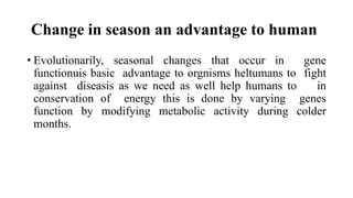 Change in season an advantage to human
• Evolutionarily, seasonal changes that occur in gene
functionuis basic advantage to orgnisms heltumans to fight
against diseasis as we need as well help humans to in
conservation of energy this is done by varying genes
function by modifying metabolic activity during colder
months.
 
