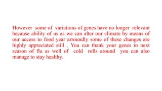 However some of variations of genes have no longer relevant
because ability of us as we can alter our climate by means of
our access to food year arroundly some of these changes are
highly appreciated still . You can thank your genes in next
season of flu as well of cold rolls around you can also
manage to stay healthy.
 