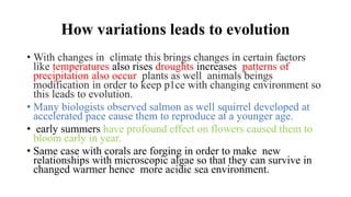 How variations leads to evolution
• With changes in climate this brings changes in certain factors
like temperatures also rises droughts increases patterns of
precipitation also occur plants as well animals beings
modification in order to keep p1ce with changing environment so
this leads to evolution.
• Many biologists observed salmon as well squirrel developed at
accelerated pace cause them to reproduce at a younger age.
• early summers have profound effect on flowers caused them to
bloom early in year.
• Same case with corals are forging in order to make new
relationships with microscopic algae so that they can survive in
changed warmer hence more acidic sea environment.
 