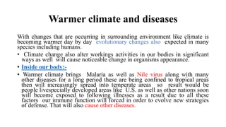 Warmer climate and diseases
With changes that are occurring in surrounding environment like climate is
becoming warmer day by day evolutionary changes also expected in many
species including humans.
• Climate change also alter workings activities in our bodies in significant
ways as well will cause noticeable change in organisms appearance.
• Inside our body:-
• Warmer climate brings Malaria as well as Nile virus along with many
other diseases for a long period these are being confined to tropical areas
then will increasingly spread into temperate areas so result would be
people livespecially developed areas like U.S. as well as other nations soon
will become exposed to following illnesses as a result due to all these
factors our immune function will forced in order to evolve new strategies
of defense. That will also cause other diseases.
 