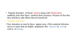 • Popular disorders of blood anemia along with Thalassemia
suddenly arise then these continue their existence because of fact that
they tend have side effects that are beneficial.
• malarial resistance
• New disorders or may be these appear soon if this malarial infection
moves to areas that are highly populated like America in Asia as
well as in Europe.
 