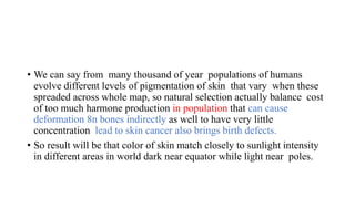 • We can say from many thousand of year populations of humans
evolve different levels of pigmentation of skin that vary when these
spreaded across whole map, so natural selection actually balance cost
of too much harmone production in population that can cause
deformation 8n bones indirectly as well to have very little
concentration lead to skin cancer also brings birth defects.
• So result will be that color of skin match closely to sunlight intensity
in different areas in world dark near equator while light near poles.
 