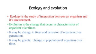 Ecology and evolution
• Ecology is the study of interaction between an organism and
it’s environment.
• Evolution is the change that occur in characteristics of
organism over time:-
• It may be change in form and behavior of organism over
generation.
• It may be genetic change in population of organism over
time.
 
