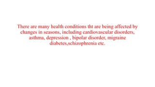 There are many health conditions tht are being affected by
changes in seasons, including cardiovascular disorders,
asthma, depression , bipolar disorder, migraine
diabetes,schizophrenia etc.
 