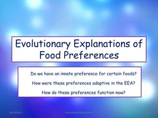 Evolutionary Explanations of
Food Preferences
Do we have an innate preference for certain foods?
How were these preferences adaptive in the EEA?
How do these preferences function now?
08/10/2013 Evolutionary Explanations 1
 