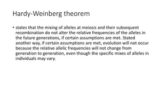 Hardy-Weinberg theorem
• states that the mixing of alleles at meiosis and their subsequent
recombination do not alter the relative frequencies of the alleles in
the future generations, if certain assumptions are met. Stated
another way, if certain assumptions are met, evolution will not occur
because the relative allelic frequencies will not change from
generation to generation, even though the specific mixes of alleles in
individuals may vary.
 