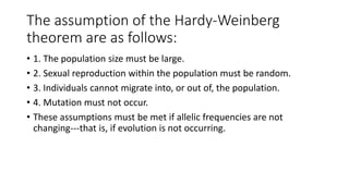 The assumption of the Hardy-Weinberg
theorem are as follows:
• 1. The population size must be large.
• 2. Sexual reproduction within the population must be random.
• 3. Individuals cannot migrate into, or out of, the population.
• 4. Mutation must not occur.
• These assumptions must be met if allelic frequencies are not
changing---that is, if evolution is not occurring.
 