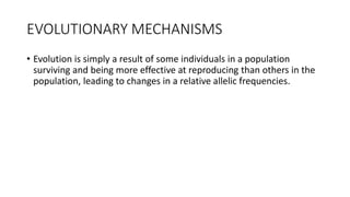 EVOLUTIONARY MECHANISMS
• Evolution is simply a result of some individuals in a population
surviving and being more effective at reproducing than others in the
population, leading to changes in a relative allelic frequencies.
 