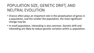 POPULATION SIZE, GENETIC DRIFT, AND
NEUTRAL EVOLUTION
• Chance often plays an important role in the perpetuation of genes in
a population, and the smaller the population, the most significant
change may be.
• In small population, inbreeding is also common. Genetic drift and
inbreeding are likely to reduce genetic variation within a, population.
 