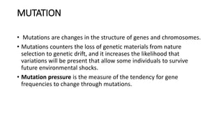 MUTATION
• Mutations are changes in the structure of genes and chromosomes.
• Mutations counters the loss of genetic materials from nature
selection to genetic drift, and it increases the likelihood that
variations will be present that allow some individuals to survive
future environmental shocks.
• Mutation pressure is the measure of the tendency for gene
frequencies to change through mutations.
 