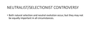 NEUTRALIST/SELECTIONIST CONTROVERSY
• Both natural selection and neutral evolution occur, but they may not
be equally important in all circumstances.
 