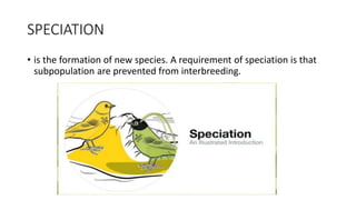 SPECIATION
• is the formation of new species. A requirement of speciation is that
subpopulation are prevented from interbreeding.
 