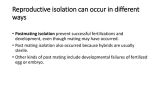 Reproductive isolation can occur in different
ways
• Postmating isolation prevent successful fertilizations and
development, even though mating may have occurred.
• Post mating isolation also occurred because hybrids are usually
sterile.
• Other kinds of post mating include developmental failures of fertilized
egg or embryo.
 