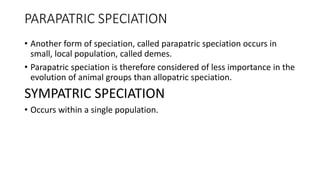 PARAPATRIC SPECIATION
• Another form of speciation, called parapatric speciation occurs in
small, local population, called demes.
• Parapatric speciation is therefore considered of less importance in the
evolution of animal groups than allopatric speciation.
SYMPATRIC SPECIATION
• Occurs within a single population.
 