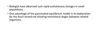 • Biologist have observed such rapid evolutionary changes in small
populations.
• One advantage of the punctuated equilibrium model is its explanation
for the fossil record not showing transitional stages between related
organisms.
 