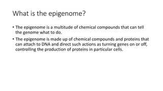 What is the epigenome?
• The epigenome is a multitude of chemical compounds that can tell
the genome what to do.
• The epigenome is made up of chemical compounds and proteins that
can attach to DNA and direct such actions as turning genes on or off,
controlling the production of proteins in particular cells.
 