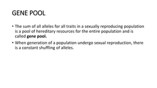 GENE POOL
• The sum of all alleles for all traits in a sexually reproducing population
is a pool of hereditary resources for the entire population and is
called gene pool.
• When generation of a population undergo sexual reproduction, there
is a constant shuffling of alleles.
 