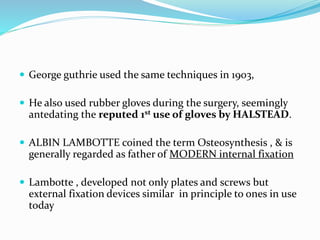  George guthrie used the same techniques in 1903,
 He also used rubber gloves during the surgery, seemingly
antedating the reputed 1st use of gloves by HALSTEAD.
 ALBIN LAMBOTTE coined the term Osteosynthesis , & is
generally regarded as father of MODERN internal fixation
 Lambotte , developed not only plates and screws but
external fixation devices similar in principle to ones in use
today
 