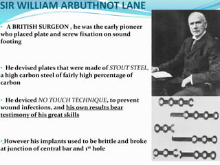 SIR WILLIAM ARBUTHNOT LANE
• A BRITISH SURGEON , he was the early pioneer
who placed plate and screw fixation on sound
footing
• He devised plates that were made of STOUT STEEL,
a high carbon steel of fairly high percentage of
carbon
• He deviced NO TOUCH TECHNIQUE, to prevent
wound infections, and his own results bear
testimony of his great skills
• However his implants used to be brittle and broke
at junction of central bar and 1st hole
 