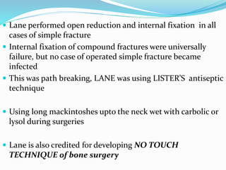  Lane performed open reduction and internal fixation in all
cases of simple fracture
 Internal fixation of compound fractures were universally
failure, but no case of operated simple fracture became
infected
 This was path breaking, LANE was using LISTER’S antiseptic
technique
 Using long mackintoshes upto the neck wet with carbolic or
lysol during surgeries
 Lane is also credited for developing NO TOUCH
TECHNIQUE of bone surgery
 