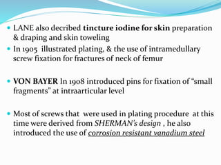  LANE also decribed tincture iodine for skin preparation
& draping and skin toweling
 In 1905 illustrated plating, & the use of intramedullary
screw fixation for fractures of neck of femur
 VON BAYER In 1908 introduced pins for fixation of “small
fragments” at intraarticular level
 Most of screws that were used in plating procedure at this
time were derived from SHERMAN’s design , he also
introduced the use of corrosion resistant vanadium steel
 