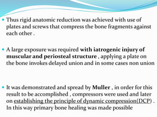  Thus rigid anatomic reduction was achieved with use of
plates and screws that compress the bone fragments against
each other .
 A large exposure was required with iatrogenic injury of
muscular and periosteal structure , applying a plate on
the bone invokes delayed union and in some cases non union
 It was demonstrated and spread by Muller , in order for this
result to be accomplished , compressors were used and later
on establishing the principle of dynamic compression(DCP) .
In this way primary bone healing was made possible
 