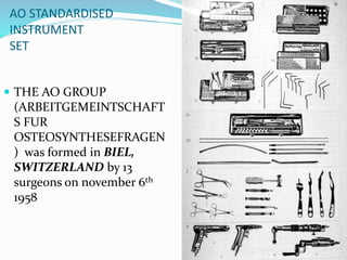 AO STANDARDISED
INSTRUMENT
SET
 THE AO GROUP
(ARBEITGEMEINTSCHAFT
S FUR
OSTEOSYNTHESEFRAGEN
) was formed in BIEL,
SWITZERLAND by 13
surgeons on november 6th
1958
 