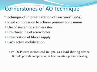 Cornerstones of AO Technique
“Technique of Internal Fixation of Fractures” (1965)
 Rigid compression to achieve primary bone union
 Use of austenitic stainless steel
 Pre-threading of screw holes
 Preservation of blood supply
 Early active mobilization
 1st DCP were introduced in 1972, as a load sharing device
It could provide compression at fracture site – primary healing
 