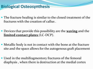 Biological Osteosynthesis
 The fracture healing is similar to the closed treatment of the
fractures with the creation of callus .
 Devices that provide this possibility are the waving and the
limited contact plates (LC-DCP).
 Metallic body is not in contact with the bone at the fracture
site and the space allows for the autogenous graft placement
 Used in the multifragmentory fractures of the femoral
diaphysis , when there is destruction at the medial cortex
 