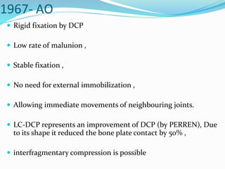 1967- AO
 Rigid fixation by DCP
 Low rate of malunion ,
 Stable fixation ,
 No need for external immobilization ,
 Allowing immediate movements of neighbouring joints.
 LC-DCP represents an improvement of DCP (by PERREN), Due
to its shape it reduced the bone plate contact by 50% ,
 interfragmentary compression is possible
 