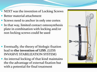 NEXT was the invention of Locking Screws
 Better material attachment
 Screws need to anchor in only one cortex
 In that way, limited contact osteosynthesis
plate in combination with locking and/or
non locking screws could be used
 Eventually, the theory of biologic fixation
lead to the invention of LISS ,(LESS
INVASIVE STABILIZATION SYSTEM)
 An internal locking of that kind maintains
the the advantage of external fixation but
with a potential for final treatment
 