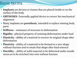 Basic terms
 Implants are devices or tissues that are placed inside or on the
surface of the body
 ORTHOSES- Externally applied device to correct bio mechanical
alignment
 Many implants are prosthesis, intended to replace missing body
parts
 Stiffness – resistance of structure to deformation
 Rigidity –physical property of resisting deformation under load
 Elasticity –ability of a material to recover its original shape after
deformation
 Plasticity –ability of a material to be formed to a new shape
without fracture and to retain that shape after load removal
 Ductility – ability of solid material to be deformed under tensile
stress an to be streched into wire without fracture
 