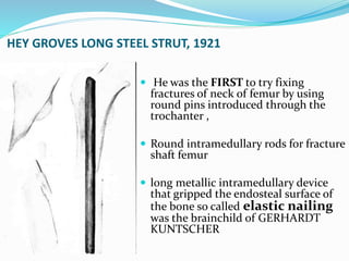 HEY GROVES LONG STEEL STRUT, 1921
 He was the FIRST to try fixing
fractures of neck of femur by using
round pins introduced through the
trochanter ,
 Round intramedullary rods for fracture
shaft femur
 long metallic intramedullary device
that gripped the endosteal surface of
the bone so called elastic nailing
was the brainchild of GERHARDT
KUNTSCHER
 
