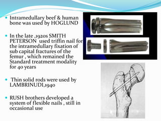  Intramedullary beef & human
bone was used by HOGLUND
 In the late ,1920s SMITH
PETERSON used triffin nail for
the intramedullary fixation of
sub capital fractures of the
femur , which remained the
Standard treatment modality
for 40 years
 Thin solid rods were used by
LAMBRINUDI,1940
 RUSH brothers developed a
system of flexible nails , still in
occasional use
 